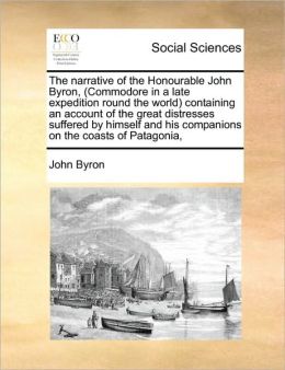 The Narrative Of The Honourable John Byron, (Commodore In A Late Expedition Round The World) Containing An Account Of The Great Distresses Suffered By Himself And His Companions On The Coasts Of Patagonia,