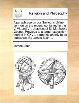 A paraphrase on our Saviour's divine sermon on the mount: contained in the V, VI, and VII. chapters of St. Matthew's Gospel. Previous to a larger exposition thereof in CXVII. sermons, shortly to be published. By James Blair, ...