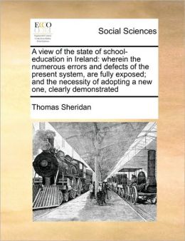 A view of the state of school-education in Ireland: wherein the numerous errors and defects of the present system, are fully exposed; and the necessity of adopting a new one, clearly demonstrated