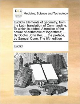 Euclid's Elements of geometry, from the Latin translation of Commandine. To which is added, A treatise of the nature of arithmetic of logarithms; ... By Doctor John Keil, ... the preface, by Samuel Cunn. The fifth edition