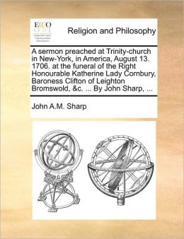 A sermon preached at Trinity-church in New-York, in America, August 13. 1706. at the funeral of the Right Honourable Katherine Lady Cornbury, Baroness Clifton of Leighton Bromswold, &c. ... By John Sharp, ...