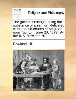The gospel message: being the substance of a sermon, delivered in the parish-church of Kingston, near Taunton, June 20, 1773. By the Rev. Rowland Hill, ...