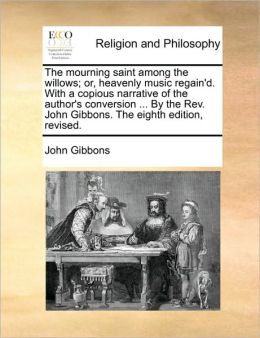 The mourning saint among the willows; or, heavenly music regain'd. With a copious narrative of the author's conversion ... By the Rev. John Gibbons. The eighth edition, revised.