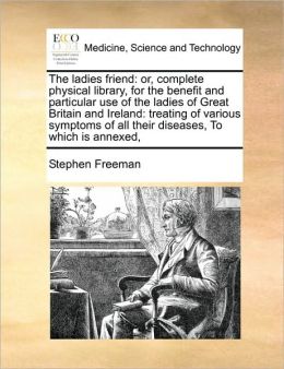 The ladies friend: or, complete physical library, for the benefit and particular use of the ladies of Great Britain and Ireland: treating of various symptoms of all their diseases, To which is annexed,