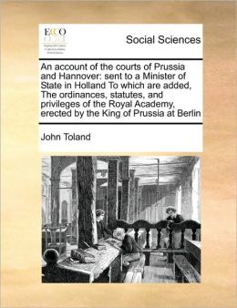 An account of the courts of Prussia and Hannover: sent to a Minister of State in Holland To which are added, The ordinances, statutes, and privileges of the Royal Academy, erected by the King of Prussia at Berlin