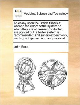 An essay upon the British fisheries: wherein the errors of the system on which they are at present conducted, are pointed out: a better system is recommended: and sundry experiments, tending to improvement, are proposed