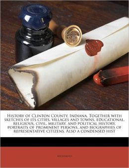 History of Clinton County, Indiana: Together with Sketches of Its Cities, Villages and Towns, Educational, Religious, Civil, Military, and Political ... Citizens. Also a Condensed Hist Anonymous