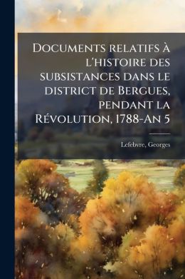 Documents Relatifs L'Histoire Des Subsistances Dans Le District De Bergues, Pendant La R Volution, 1788-An 5