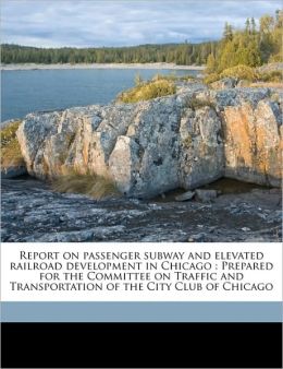 Report on passenger subway and elevated railroad development in Chicago: Prepared for the Committee on Traffic and Transportation of the City Club of Chicago Charles K. Mohler