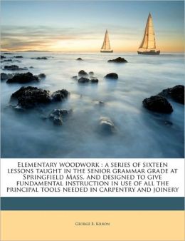 Elementary woodwork: a series of sixteen lessons taught in the senior grammar grade at Springfield Mass. and designed to give fundamental instruction ... tools needed in carpentry and joinery George B. Kilbon