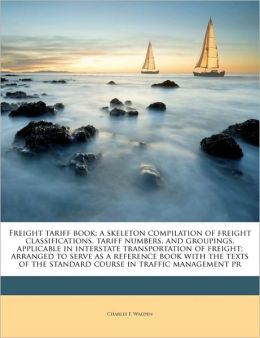 Freight tariff book a skeleton compilation of freight classifications, tariff numbers, and groupings, applicable in interstate transportation of ... the standard course in traffic management pr Charles F. Walden
