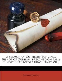 A Sermon ... Preached On Palm Sunday, 1539, Before King Henry Viii. Cuthbert Tunstall