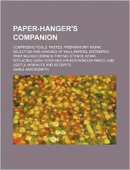 Paper-hanger's companion: Comprising tools, pastes, preparatory work selection and hanging of wall-papers distemper painting and cornice-tinting stencil ... and useful wrinkles and receipts James Arrowsmith