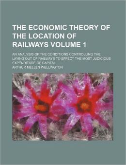 The Economic Theory of the Location of Railways. An Analysis of the Conditions Controlling the Laying Out of Railways to Effect the Most Judicious Expenditure of Capital Arthur Mellen Wellington