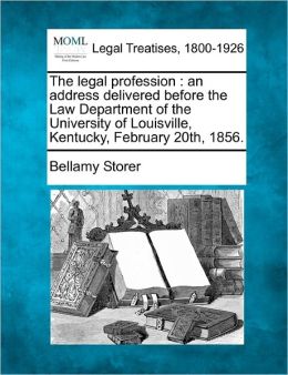 The legal profession: an address delivered before the Law Department of the University of Louisville, Kentucky, February 20th, 1856. Bellamy Storer