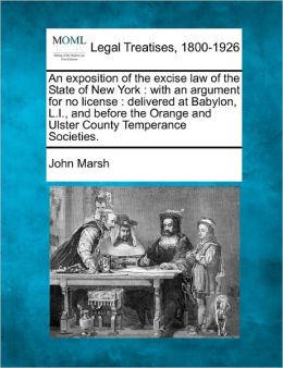 An exposition of the excise law of the State of New York: with an argument for no license : delivered at Babylon, L.I., and before the Orange and Ulster County Temperance Societies. John Marsh