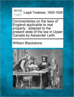 Commentaries on the Laws of England Applicable to Real Property: Adapted to the Present State of the Law in Upper Canada by Alexander Leith.
