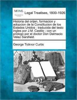 Historia del Orijen, Formacion y Adopcion de La Constitucion de Los Estados Unidos: Traducida del Testo Ingles Por J.M. Castilo; Con Un Prologo Por El