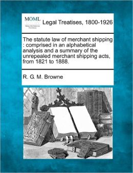 The statute law of merchant shipping: comprised in an alphabetical analysis and a summary of the unrepealed merchant shipping acts, from 1821 to 1888. R. G. M. Browne