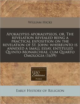 Apokalypsis Apokalypseos, Or, the Revelation Revealed Being a Practical Exposition on the Revelation of St. John: Whereunto Is Annexed a Small Essay,