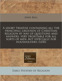 A Short Treatise Containing All the Principall Grounds of Christian Religion by Way of Questions and Answers, Very Profitable for All Sorts of Men,