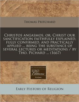 Christos Angasmos, Or, Christ Our Sanctification Faithfully Explained, Fully Confirmed, and Practically Applied ... Being the Substance of Several Lec