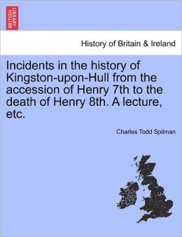 Incidents In The History Of Kingston-Upon-Hull From The Accession Of Henry 7th To The Death Of Henry 8th. A Lecture, Etc.