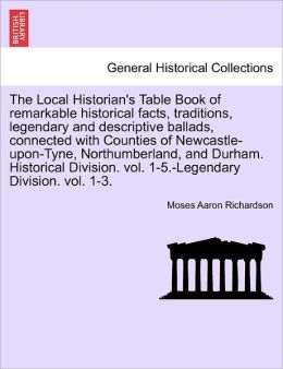 The Local Historian's Table Book Of Remarkable Historical Facts, Traditions, Legendary And Descriptive Ballads, Connected With Counties Of Newcastle-Upon-Tyne, Northumberland, And Durham. Historical Division. Vol. 1-5.-Legendary Division. Vol. 1-3.