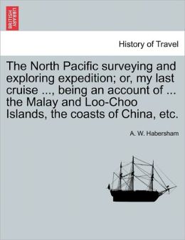 The North Pacific surveying and exploring expedition or, my last cruise ..., being an account of ... the Malay and Loo-Choo Islands, the coasts of China, etc. A. W. Habersham