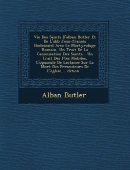 Vie Des Saints D'alban Butler Et De L'abb Jean-fran ois Godescard Avec Le Martyrologe Romain, Un Trait De La Canonisation Des Saints... Un Trait Des F tes Mobiles, L'opuscule De Lactance Sur La Mort Des Pers cuteurs De L'eglise,... dition...