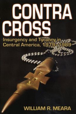 Contra Cross: Insurgency and Tyranny in Central America, 1979-1989 William R. Meara