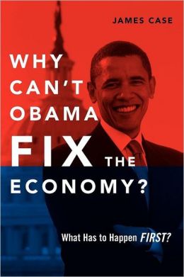 Why Can't Obama Fix the Economy?: What Has to Happen First? James Case