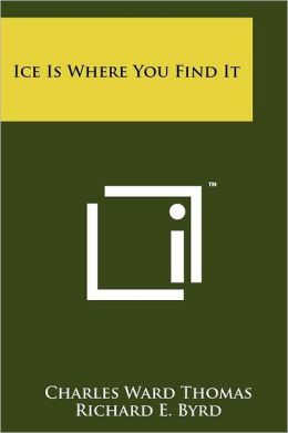Ice Is Where You Find It Charles Ward Thomas and Richard E. Byrd