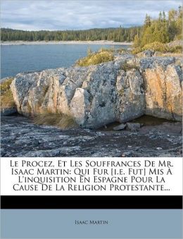 Le Procez, Et Les Souffrances De Mr. Isaac Martin: Qui Fur [i.e. Fut] Mis L'inquisition En Espagne Pour La Cause De La Religion Protestante...