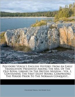 Polydore Vergil's English History: From An Early Translation Preserved Among The Mss. Of The Old Royal Library In The British Museum : Vol. I, Containing The First Eight Books, Comprising The Period Prior To The Norman Conquest...