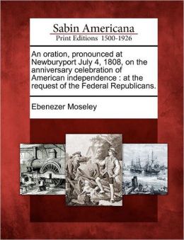 An Oration, Pronounced At Newburyport, July 4, 1808, On The Anniversary Celebration Of American Independence: At The Request Of The Federal Republicans Ebenezer Moseley