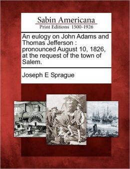 An eulogy on John Adams and Thomas Jefferson: Pronounced August 10, 1826, at the request of the town of Salem Joseph E Sprague