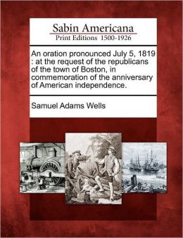 An Oration, Pronounced July 5, 1819, At The Request Of The Republicans Of The Town Of Boston: In Commemoration Of The Anniversary Of American Independence... Samuel Adams Wells