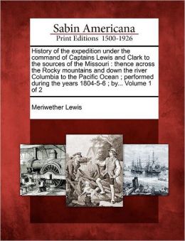 History of the expedition under the command of Captains Lewis and Clark to the sources of the Missouri: thence across the Rocky mountains and down the river Columbia to the Pacific Ocean ; performed during the years 1804-5-6 ; by... Volume 1 of 2