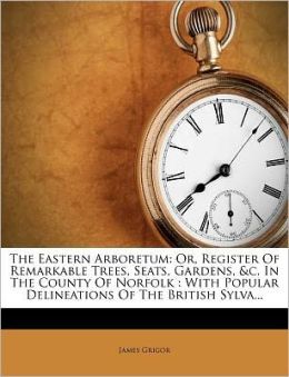 The Eastern, Arboretum: Or, Register of Remarkable Trees, Seats, Gardens, Etc., in the County of Norfolk. with Popular Delineations of the British Sylva James Grigor