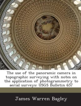 The Use of the Panoramic Camera in Topographic Surveying: With Notes On the Application of Photogrammetry to Aerial Surveys James Warren Bagley