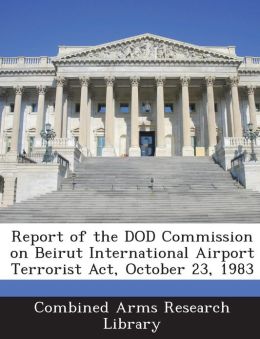 Report of the DOD Commission on Beirut International Airport Terrorist Act, October 23, 1983 Combined Arms Research Library