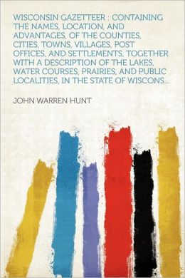 Wisconsin gazetteer: containing the names, location, and advantages, of the counties, cities, towns, villages, post offices, and settlements, together ... and public localities, in the state of Wiscon John Warren Hunt