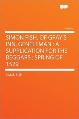Simon Fish, of Gray's Inn, gentleman.>: A supplication for the beggars. Simon Fish