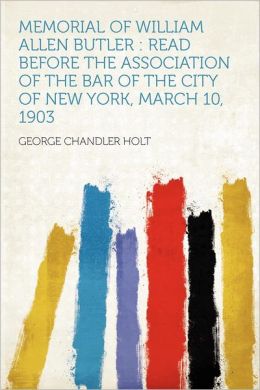 Memorial of William Allen Butler: read before the Association of the bar of the city of New York, March 10, 1903 George Chandler Holt