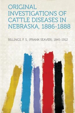 Original investigations of cattle diseases in Nebraska, 1886-1888 F S. Billings
