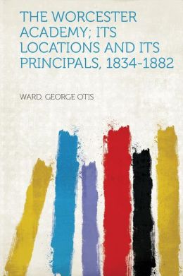 The Worcester Academy its locations and its principals, 1834-1882 George Otis Ward
