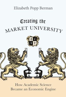 Creating the Market University: How Academic Science Became an Economic Engine Elizabeth Popp Berman