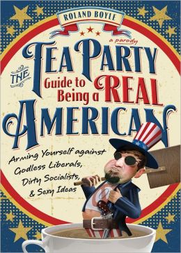 The Tea Party Guide to Being a Real American: Arming Yourself against Godless Liberals, Dirty Socialists, and Sexy Ideas Roland Boyle