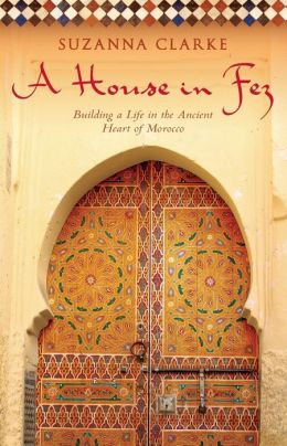 A House in Fez: Building a Life in the Ancient Heart of Morocco Suzanna Clarke